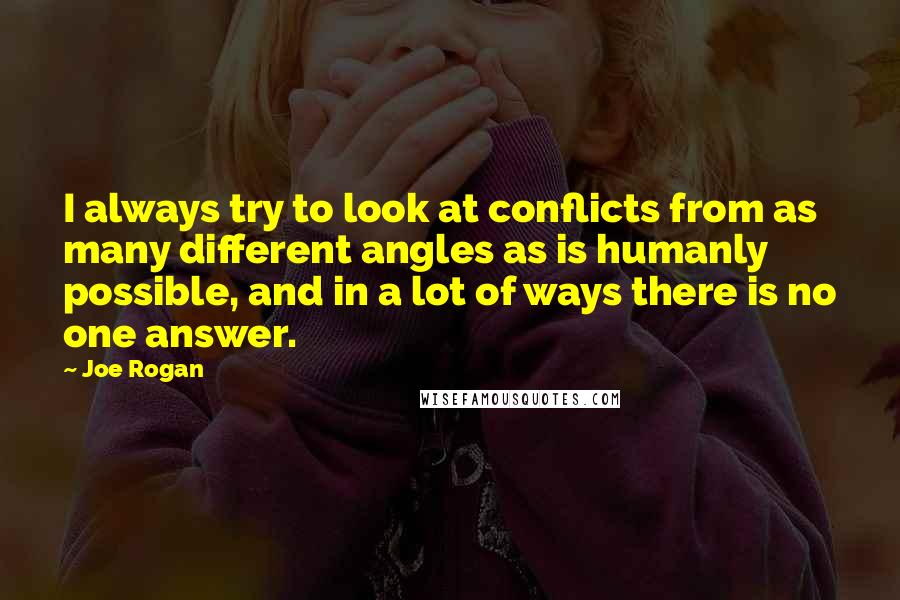 Joe Rogan Quotes: I always try to look at conflicts from as many different angles as is humanly possible, and in a lot of ways there is no one answer.