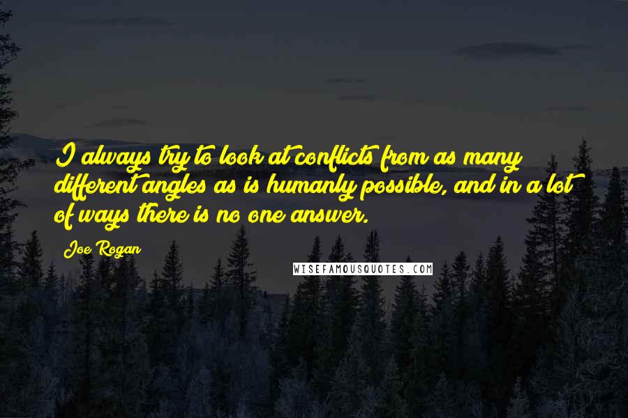 Joe Rogan Quotes: I always try to look at conflicts from as many different angles as is humanly possible, and in a lot of ways there is no one answer.