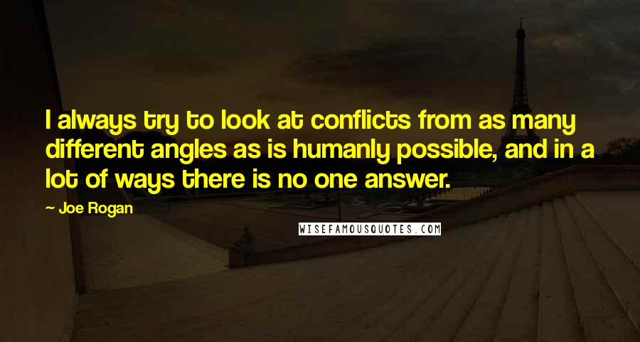 Joe Rogan Quotes: I always try to look at conflicts from as many different angles as is humanly possible, and in a lot of ways there is no one answer.