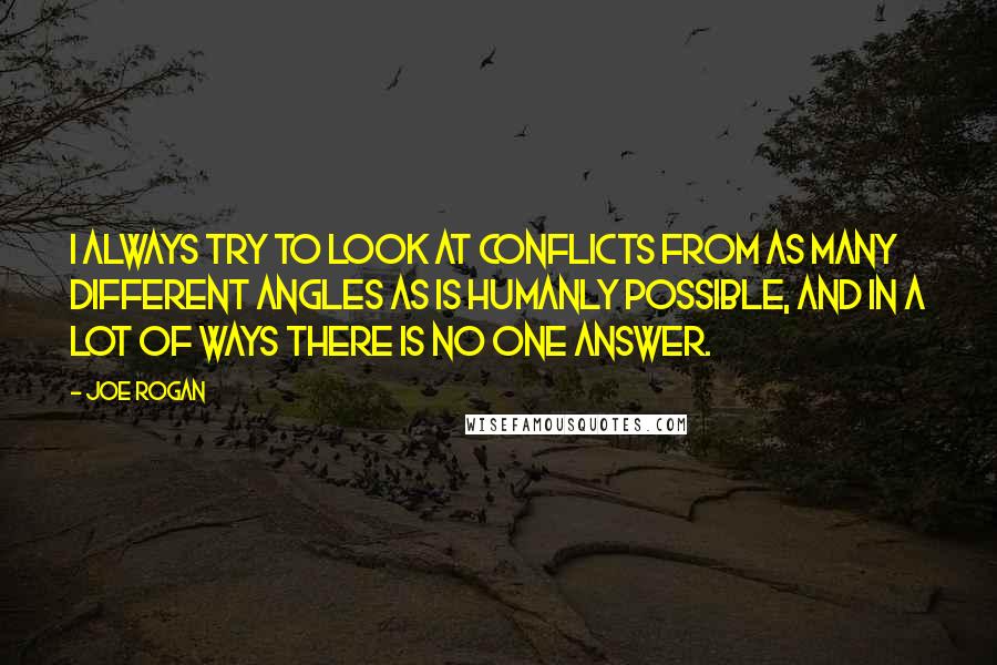 Joe Rogan Quotes: I always try to look at conflicts from as many different angles as is humanly possible, and in a lot of ways there is no one answer.