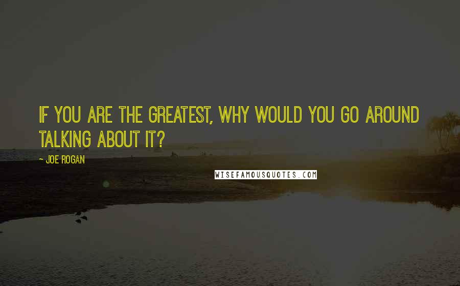 Joe Rogan Quotes: If you are the greatest, why would you go around talking about it?