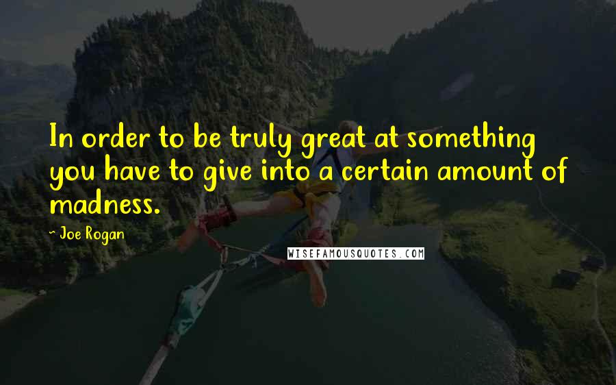 Joe Rogan Quotes: In order to be truly great at something you have to give into a certain amount of madness.