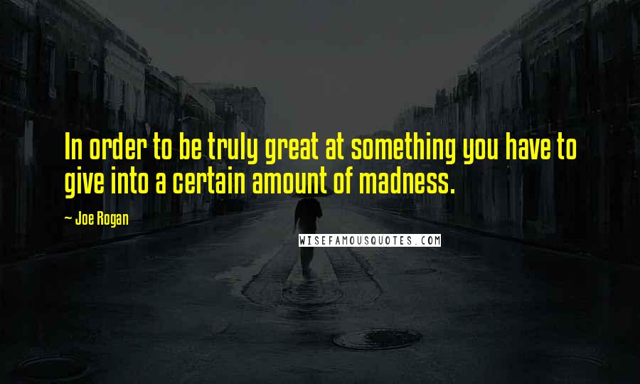 Joe Rogan Quotes: In order to be truly great at something you have to give into a certain amount of madness.