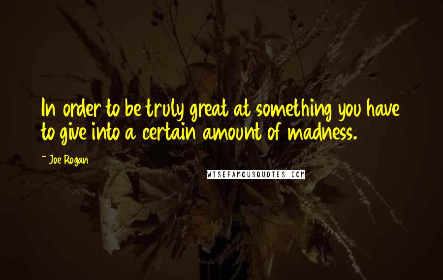 Joe Rogan Quotes: In order to be truly great at something you have to give into a certain amount of madness.