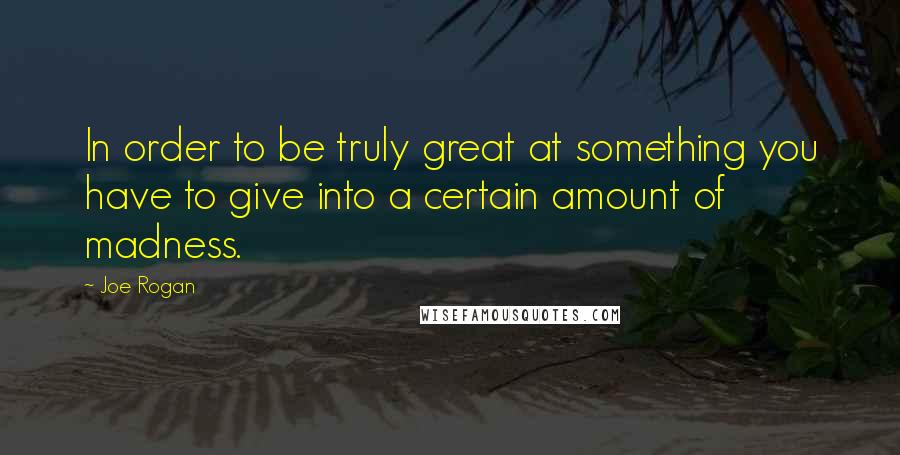 Joe Rogan Quotes: In order to be truly great at something you have to give into a certain amount of madness.