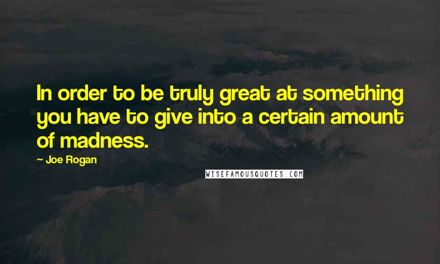 Joe Rogan Quotes: In order to be truly great at something you have to give into a certain amount of madness.