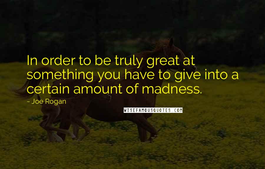 Joe Rogan Quotes: In order to be truly great at something you have to give into a certain amount of madness.