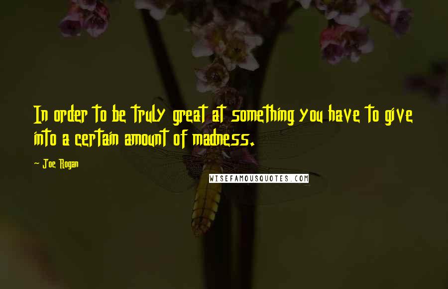 Joe Rogan Quotes: In order to be truly great at something you have to give into a certain amount of madness.