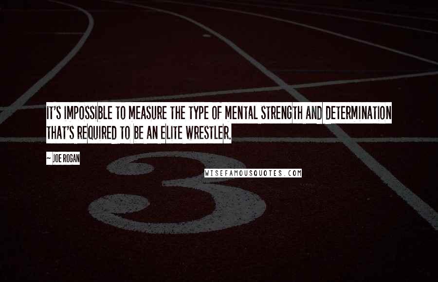 Joe Rogan Quotes: It's impossible to measure the type of mental strength and determination that's required to be an elite wrestler.
