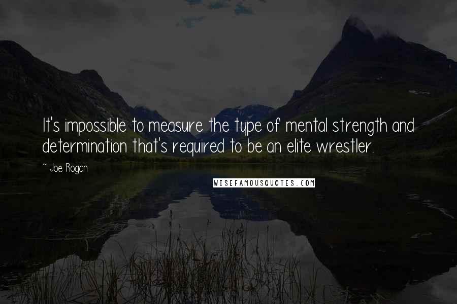 Joe Rogan Quotes: It's impossible to measure the type of mental strength and determination that's required to be an elite wrestler.