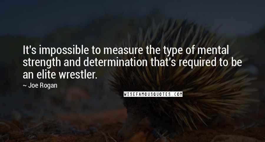 Joe Rogan Quotes: It's impossible to measure the type of mental strength and determination that's required to be an elite wrestler.