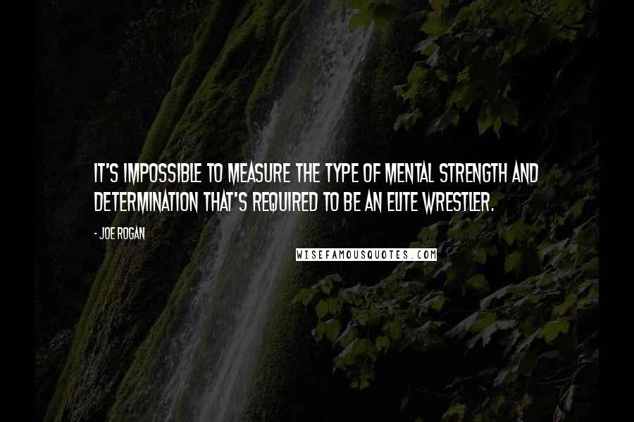 Joe Rogan Quotes: It's impossible to measure the type of mental strength and determination that's required to be an elite wrestler.