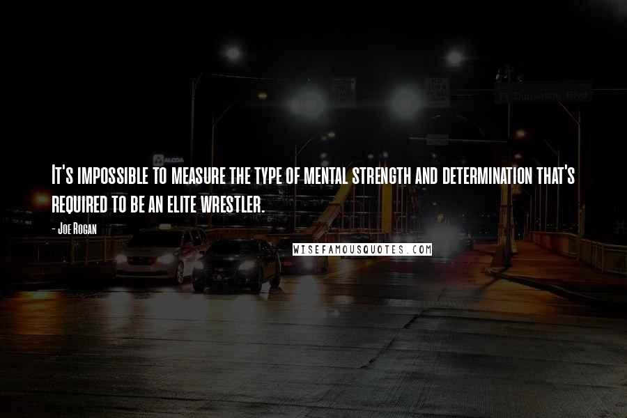 Joe Rogan Quotes: It's impossible to measure the type of mental strength and determination that's required to be an elite wrestler.