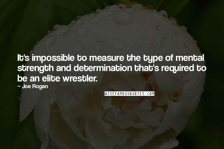 Joe Rogan Quotes: It's impossible to measure the type of mental strength and determination that's required to be an elite wrestler.