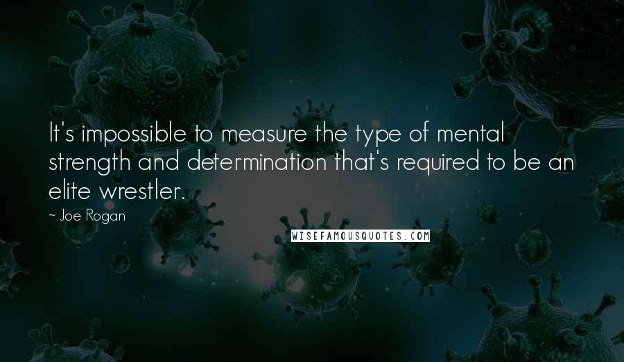 Joe Rogan Quotes: It's impossible to measure the type of mental strength and determination that's required to be an elite wrestler.