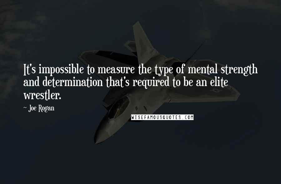 Joe Rogan Quotes: It's impossible to measure the type of mental strength and determination that's required to be an elite wrestler.