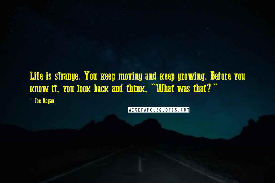 Joe Rogan Quotes: Life is strange. You keep moving and keep growing. Before you know it, you look back and think, "What was that?"