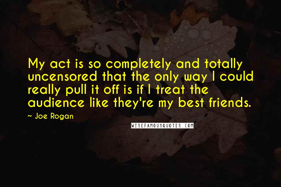 Joe Rogan Quotes: My act is so completely and totally uncensored that the only way I could really pull it off is if I treat the audience like they're my best friends.