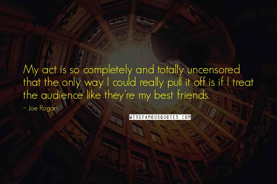 Joe Rogan Quotes: My act is so completely and totally uncensored that the only way I could really pull it off is if I treat the audience like they're my best friends.