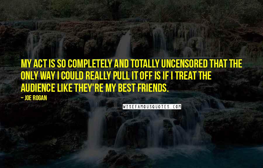 Joe Rogan Quotes: My act is so completely and totally uncensored that the only way I could really pull it off is if I treat the audience like they're my best friends.