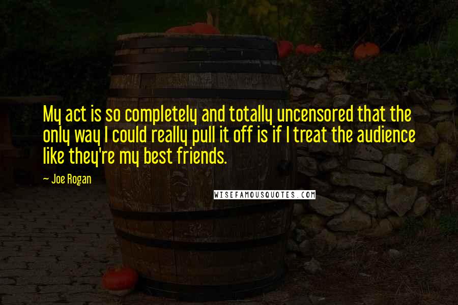 Joe Rogan Quotes: My act is so completely and totally uncensored that the only way I could really pull it off is if I treat the audience like they're my best friends.