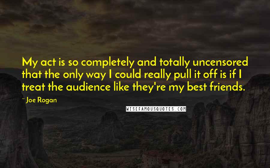 Joe Rogan Quotes: My act is so completely and totally uncensored that the only way I could really pull it off is if I treat the audience like they're my best friends.