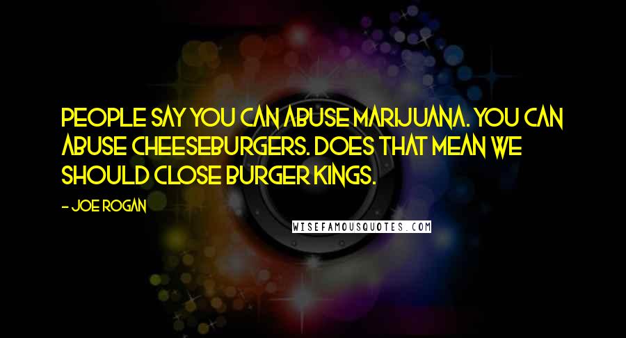 Joe Rogan Quotes: People say you can abuse marijuana. You can abuse cheeseburgers. Does that mean we should close Burger Kings.