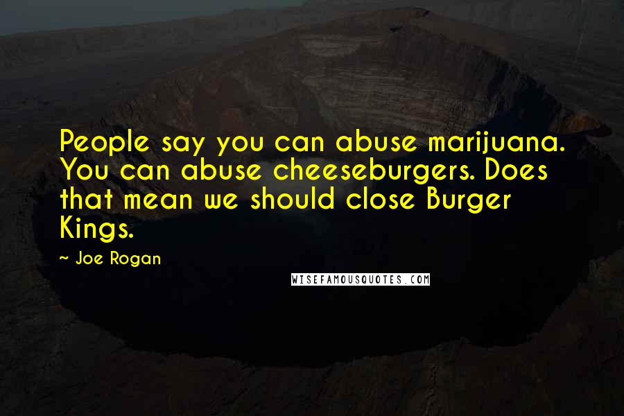 Joe Rogan Quotes: People say you can abuse marijuana. You can abuse cheeseburgers. Does that mean we should close Burger Kings.