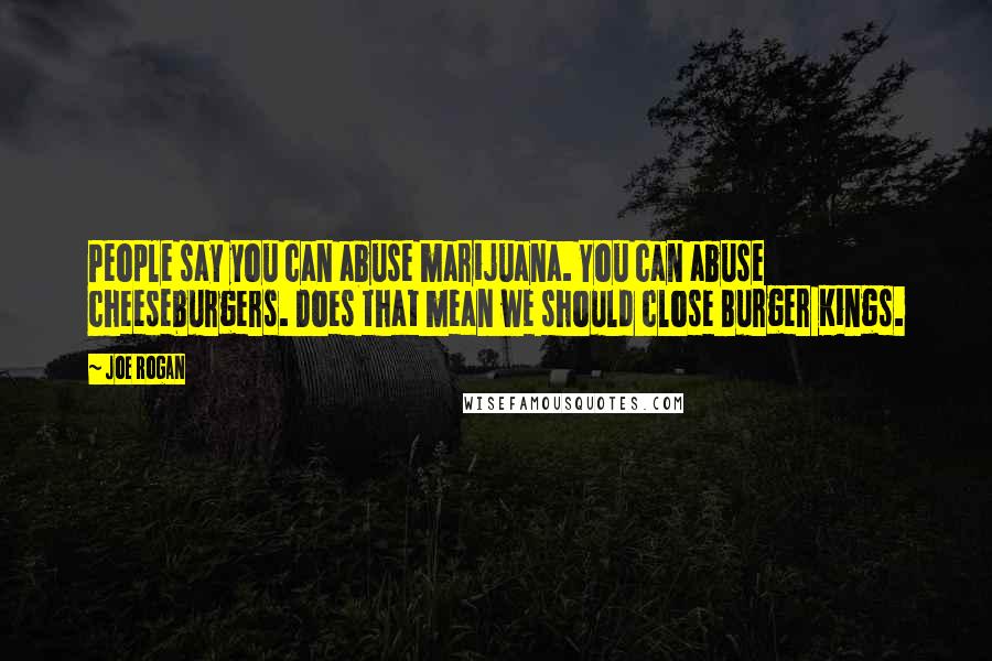 Joe Rogan Quotes: People say you can abuse marijuana. You can abuse cheeseburgers. Does that mean we should close Burger Kings.