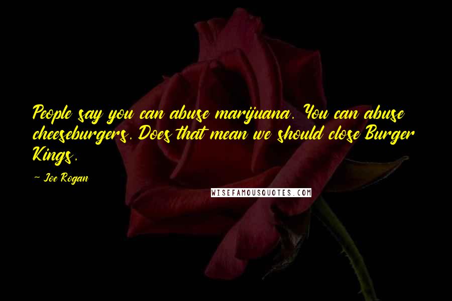 Joe Rogan Quotes: People say you can abuse marijuana. You can abuse cheeseburgers. Does that mean we should close Burger Kings.