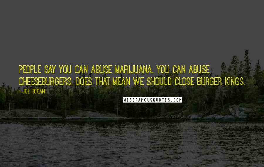 Joe Rogan Quotes: People say you can abuse marijuana. You can abuse cheeseburgers. Does that mean we should close Burger Kings.