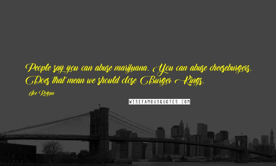 Joe Rogan Quotes: People say you can abuse marijuana. You can abuse cheeseburgers. Does that mean we should close Burger Kings.