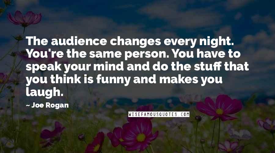 Joe Rogan Quotes: The audience changes every night. You're the same person. You have to speak your mind and do the stuff that you think is funny and makes you laugh.