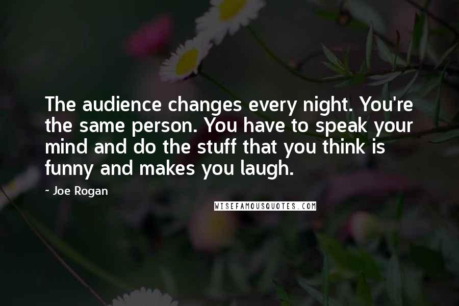 Joe Rogan Quotes: The audience changes every night. You're the same person. You have to speak your mind and do the stuff that you think is funny and makes you laugh.