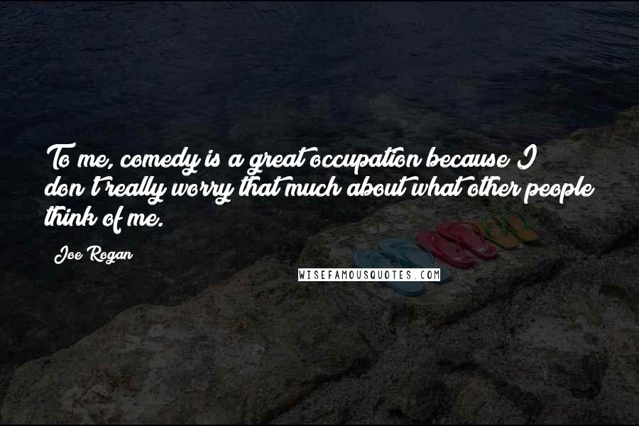 Joe Rogan Quotes: To me, comedy is a great occupation because I don't really worry that much about what other people think of me.