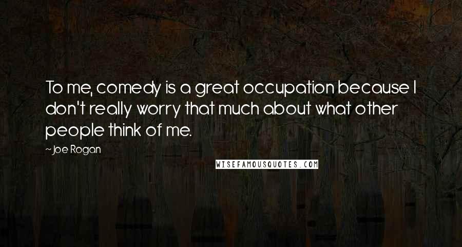 Joe Rogan Quotes: To me, comedy is a great occupation because I don't really worry that much about what other people think of me.