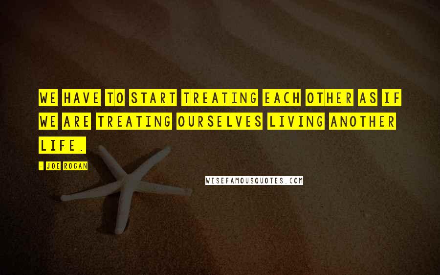 Joe Rogan Quotes: We have to start treating each other as if we are treating ourselves living another life.