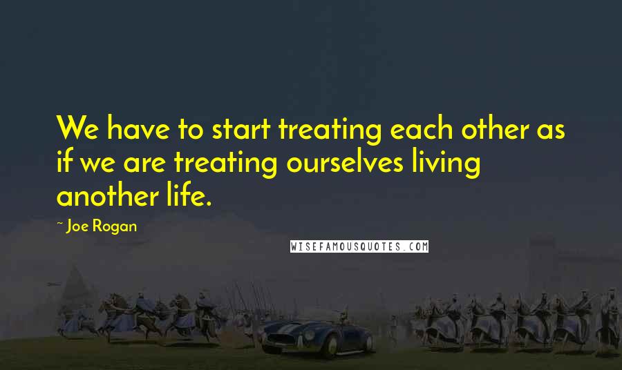 Joe Rogan Quotes: We have to start treating each other as if we are treating ourselves living another life.