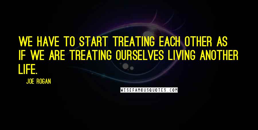 Joe Rogan Quotes: We have to start treating each other as if we are treating ourselves living another life.