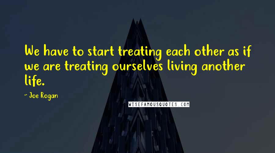 Joe Rogan Quotes: We have to start treating each other as if we are treating ourselves living another life.