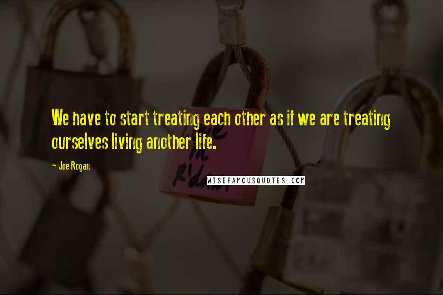 Joe Rogan Quotes: We have to start treating each other as if we are treating ourselves living another life.