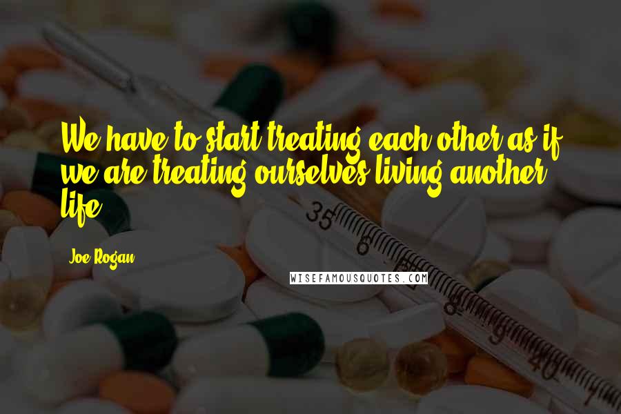 Joe Rogan Quotes: We have to start treating each other as if we are treating ourselves living another life.