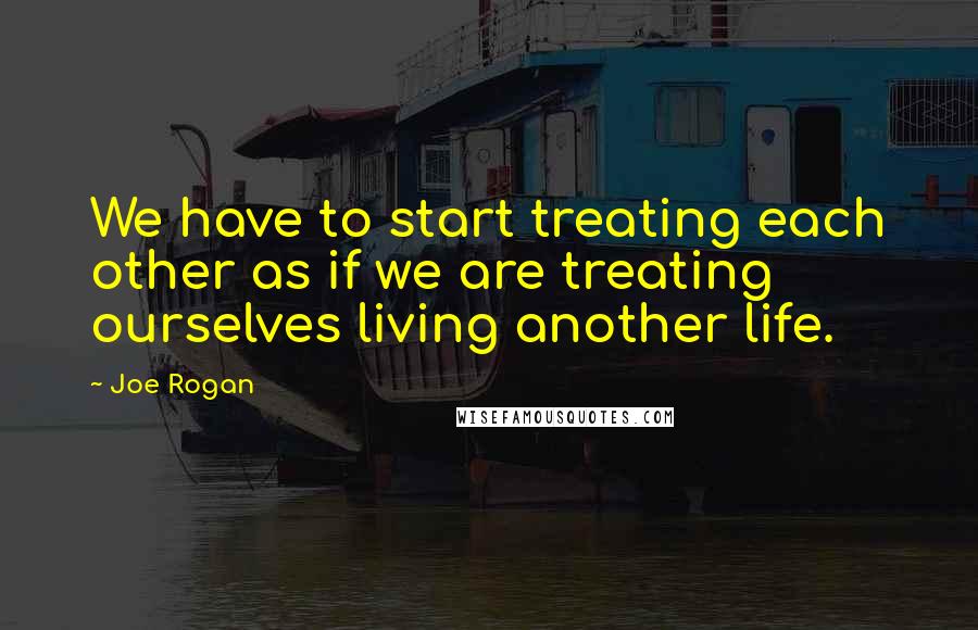 Joe Rogan Quotes: We have to start treating each other as if we are treating ourselves living another life.