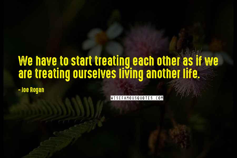 Joe Rogan Quotes: We have to start treating each other as if we are treating ourselves living another life.