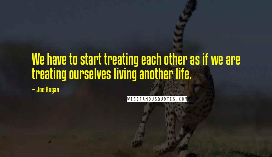 Joe Rogan Quotes: We have to start treating each other as if we are treating ourselves living another life.