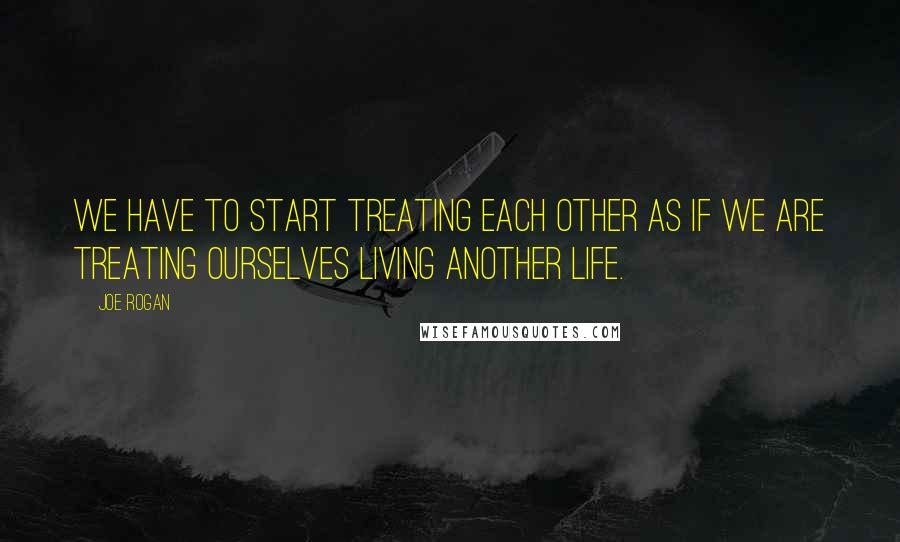 Joe Rogan Quotes: We have to start treating each other as if we are treating ourselves living another life.