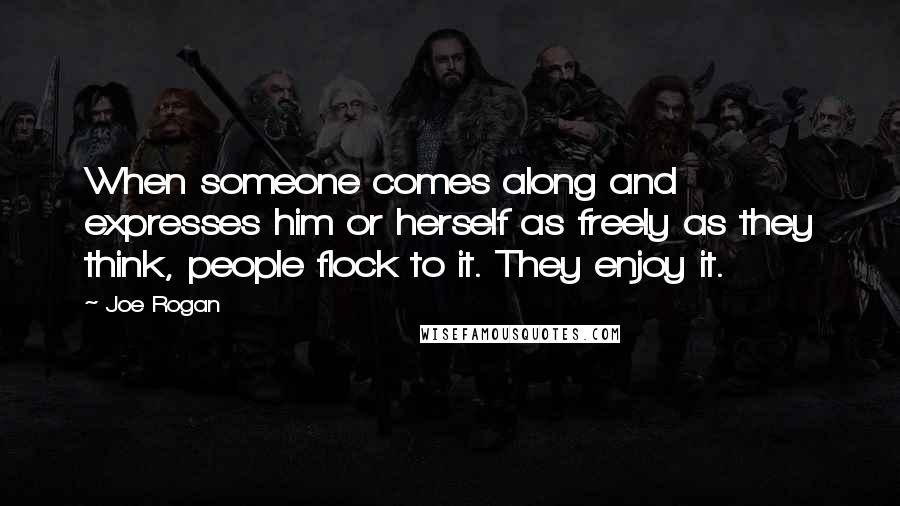 Joe Rogan Quotes: When someone comes along and expresses him or herself as freely as they think, people flock to it. They enjoy it.