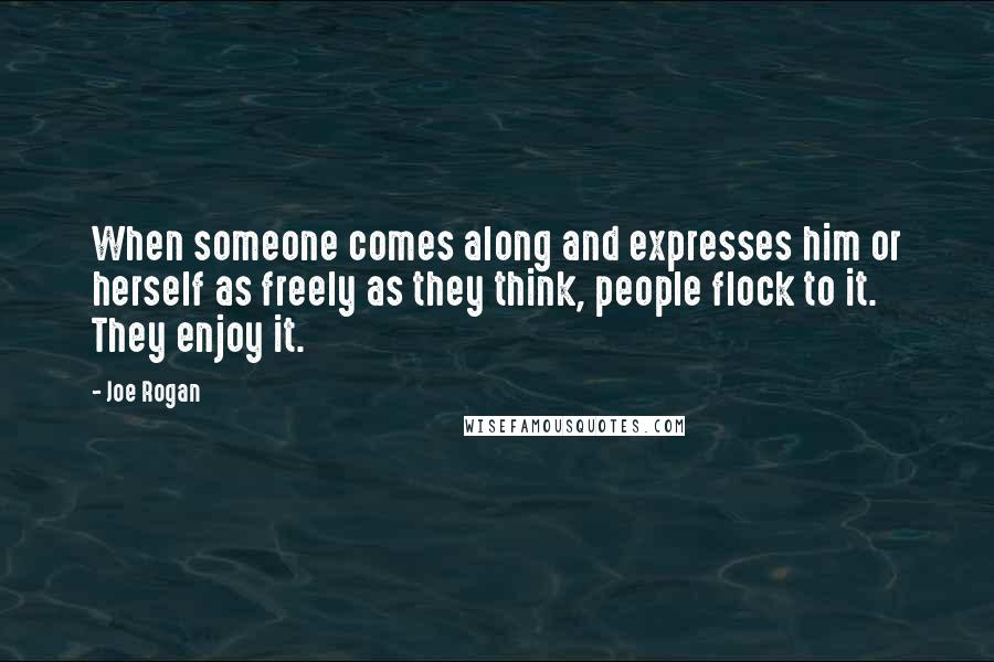 Joe Rogan Quotes: When someone comes along and expresses him or herself as freely as they think, people flock to it. They enjoy it.