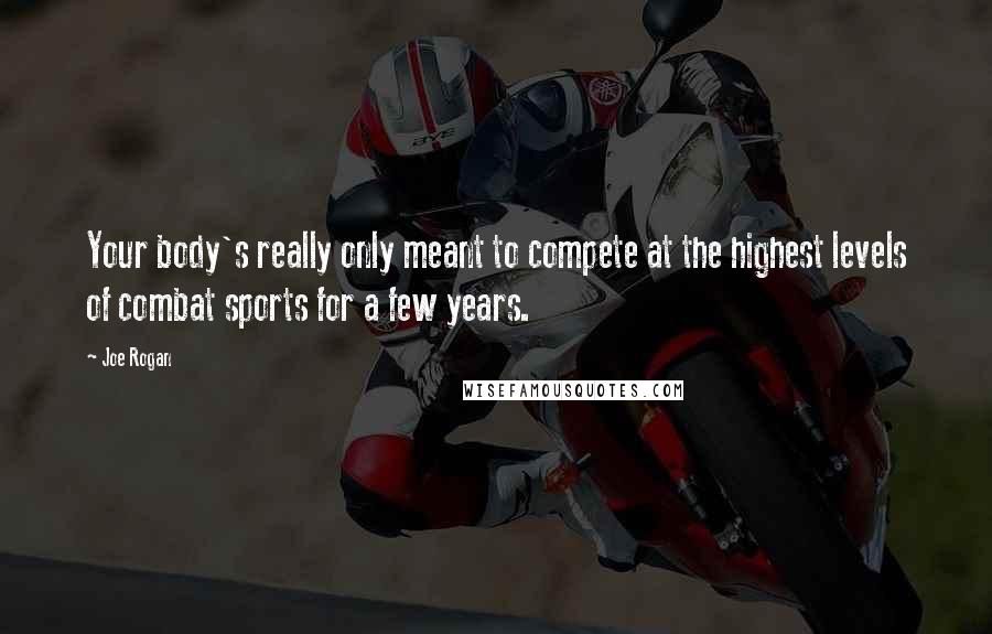 Joe Rogan Quotes: Your body's really only meant to compete at the highest levels of combat sports for a few years.