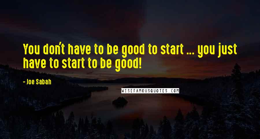 Joe Sabah Quotes: You don't have to be good to start ... you just have to start to be good!